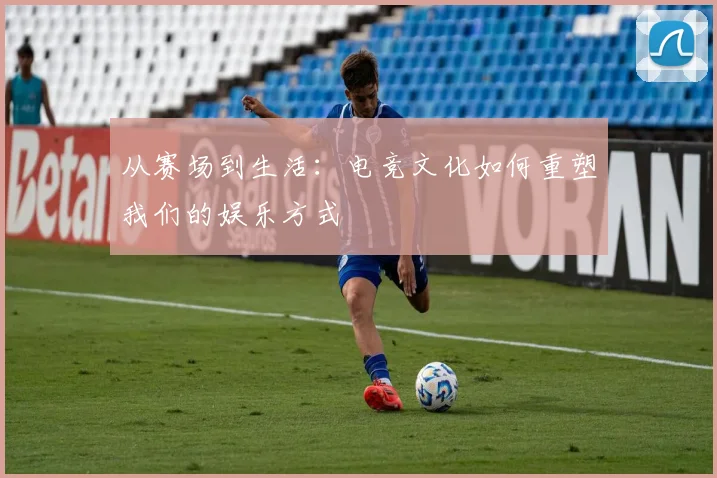 从赛场到生活:电竞文化如何重塑我们的娱乐方式