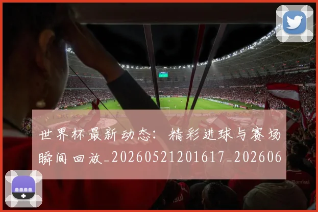 世界杯最新动态：精彩进球与赛场瞬间回放_20260521201617_20260607160403