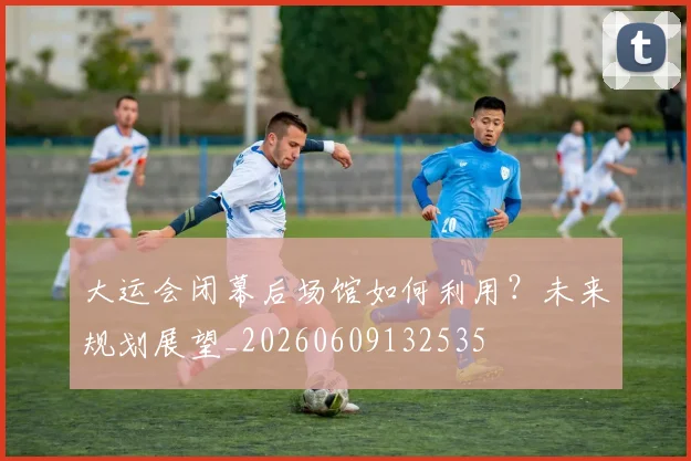 大运会闭幕后场馆如何利用?未来规划展望_20260609132535