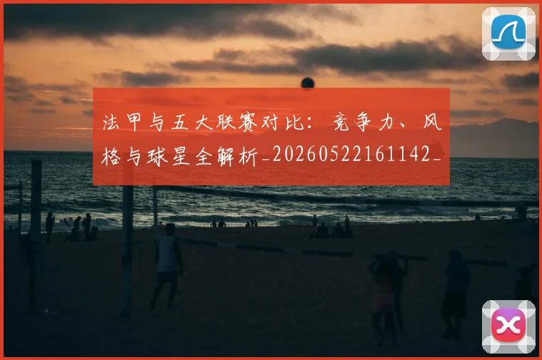 法甲与五大联赛对比：竞争力、风格与球星全解析_20260522161142_20260609232627