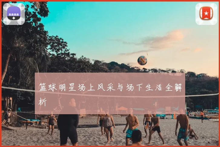 篮球明星场上风采与场下生活全解析