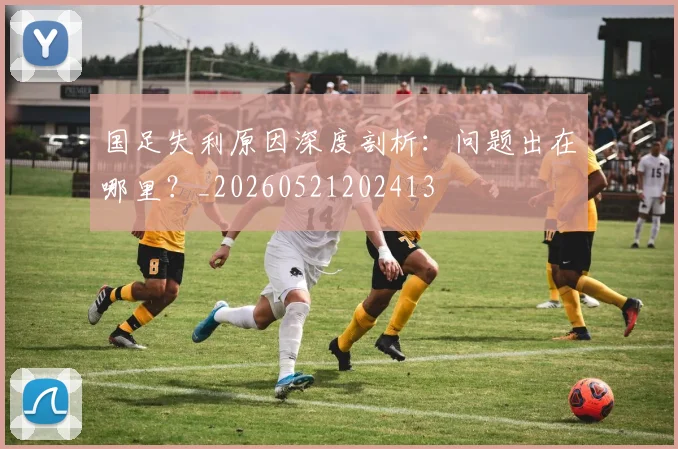 国足失利原因深度剖析:问题出在哪里?_20260521202413