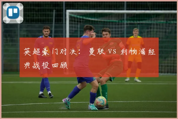 英超豪门对决：曼联 vs 利物浦经典战役回顾