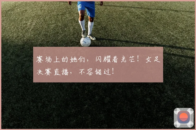 赛场上的她们，闪耀着光芒！女足决赛直播，不容错过！