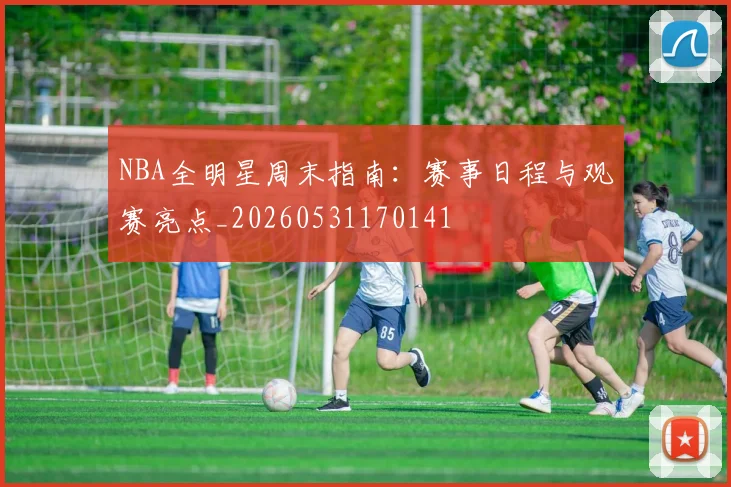 NBA全明星周末指南：赛事日程与观赛亮点_20260531170141