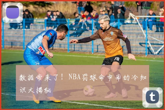 数据帝来了!NBA罚球命中率的冷知识大揭秘