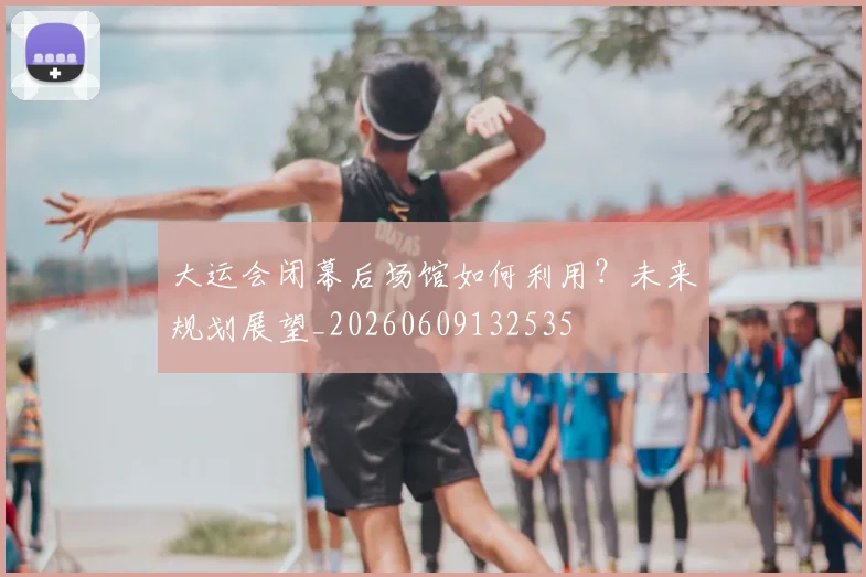大运会闭幕后场馆如何利用？未来规划展望_20260609132535