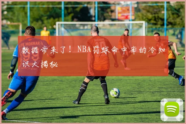 数据帝来了!NBA罚球命中率的冷知识大揭秘